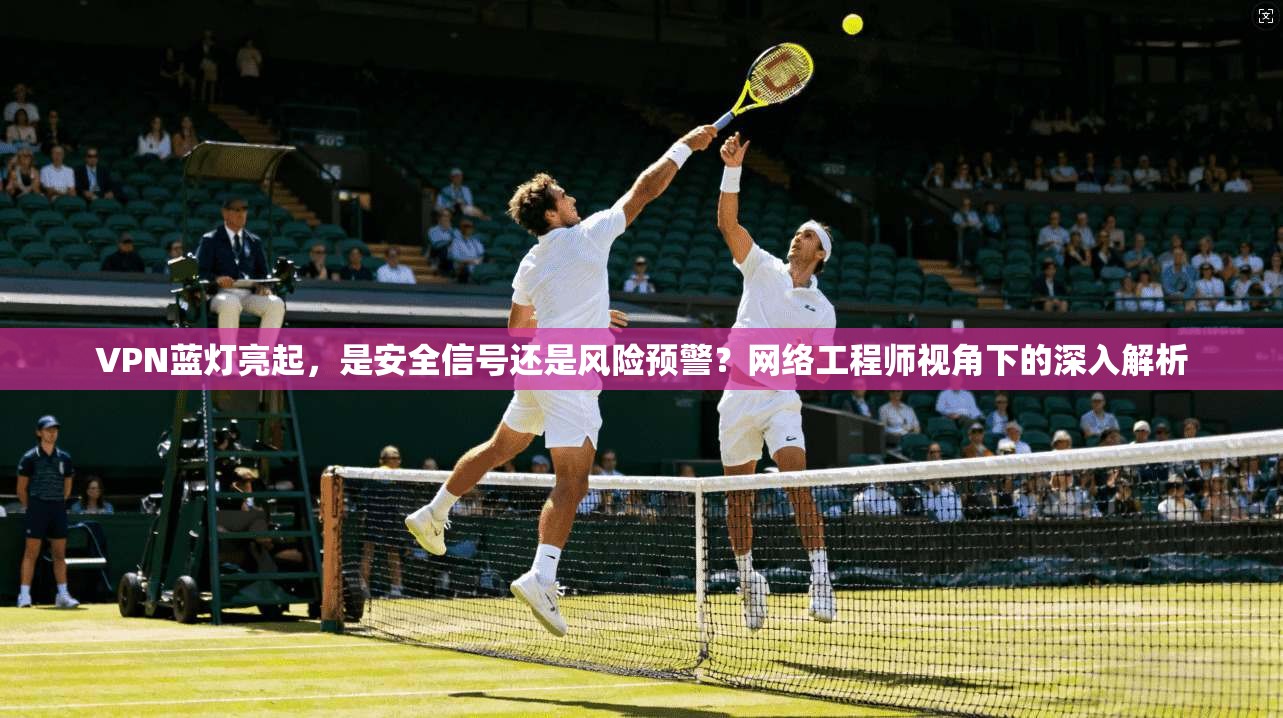 VPN蓝灯亮起，是安全信号还是风险预警？网络工程师视角下的深入解析