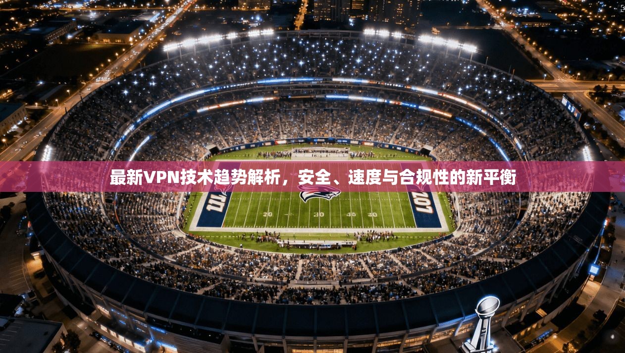 最新VPN技术趋势解析，安全、速度与合规性的新平衡