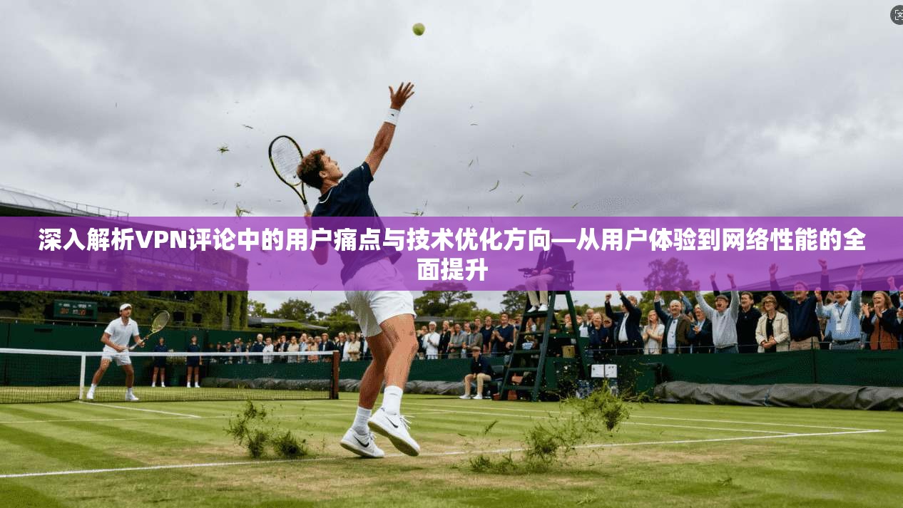 深入解析VPN评论中的用户痛点与技术优化方向—从用户体验到网络性能的全面提升