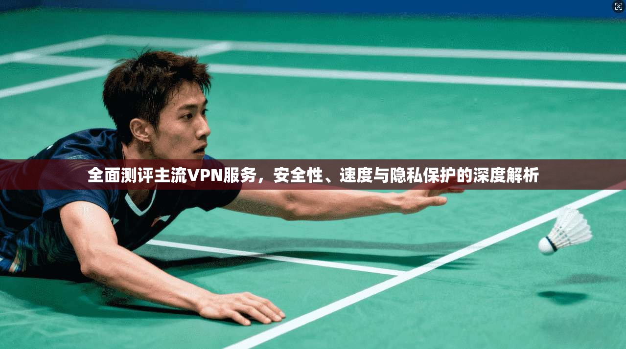 全面测评主流VPN服务，安全性、速度与隐私保护的深度解析