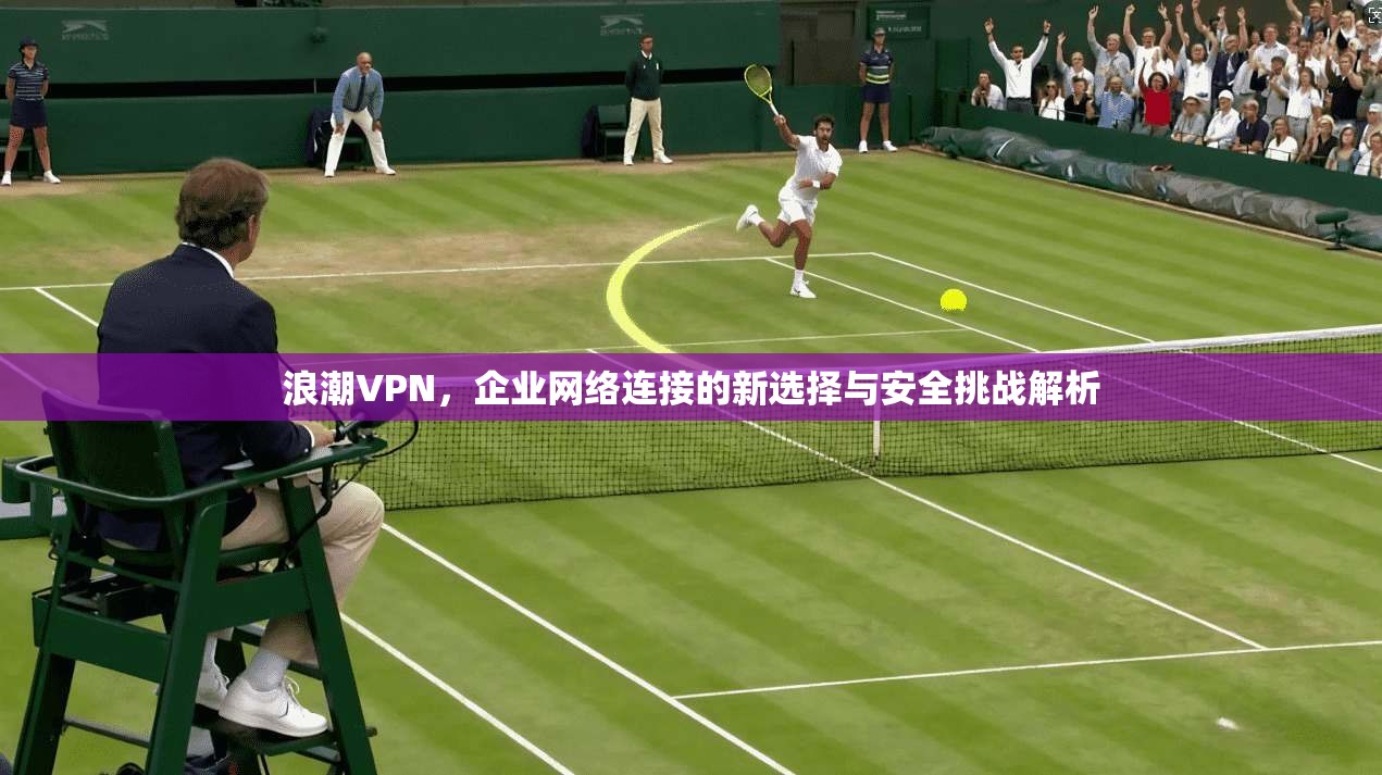 浪潮VPN，企业网络连接的新选择与安全挑战解析