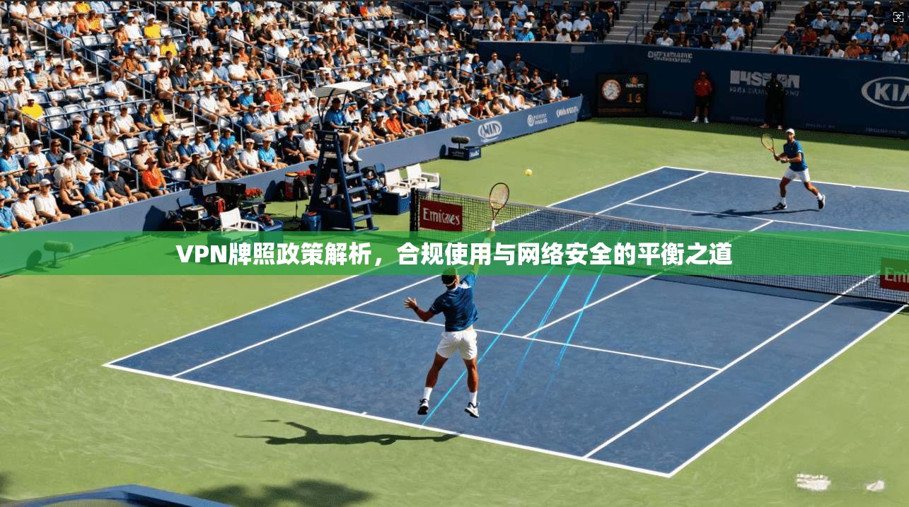 VPN牌照政策解析，合规使用与网络安全的平衡之道