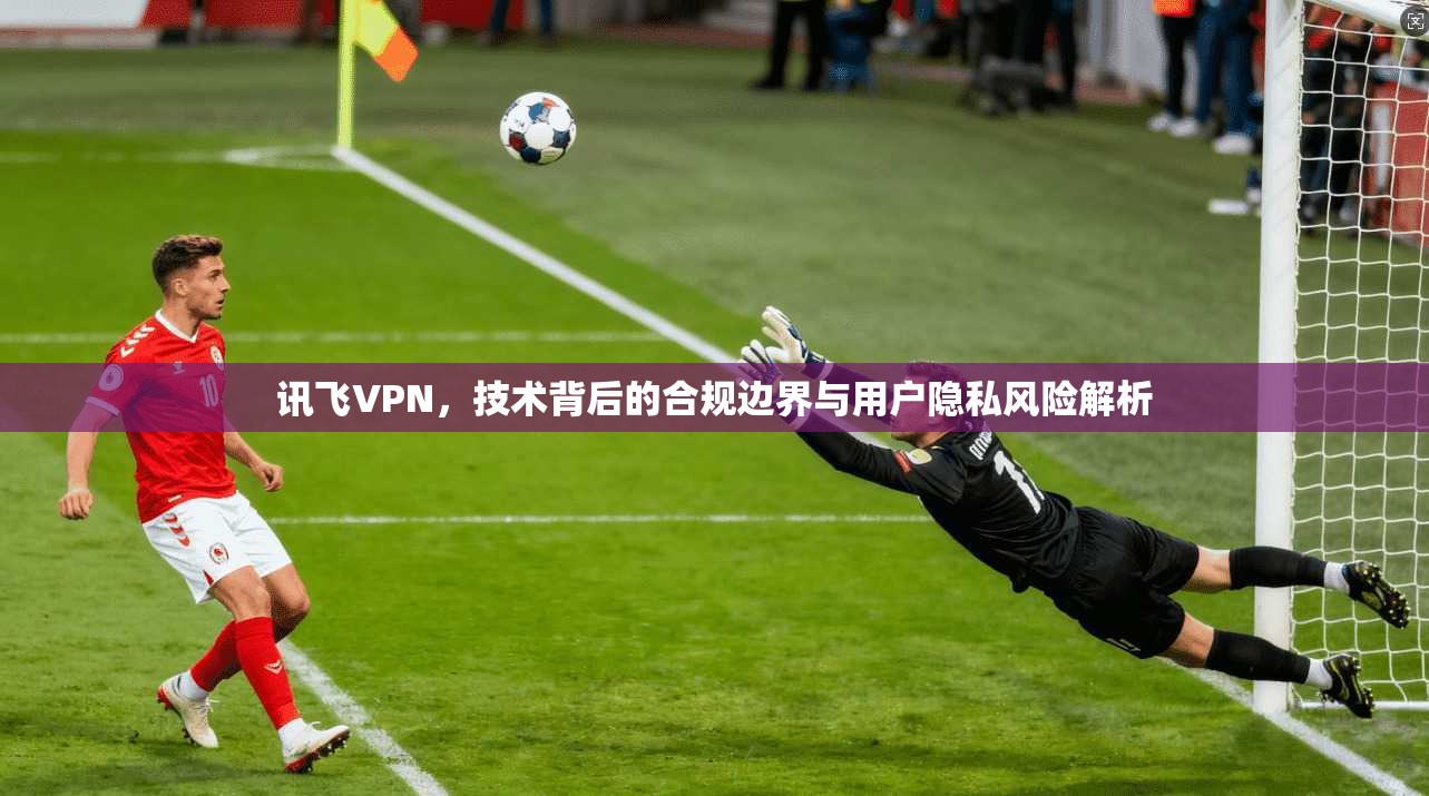 讯飞VPN，技术背后的合规边界与用户隐私风险解析