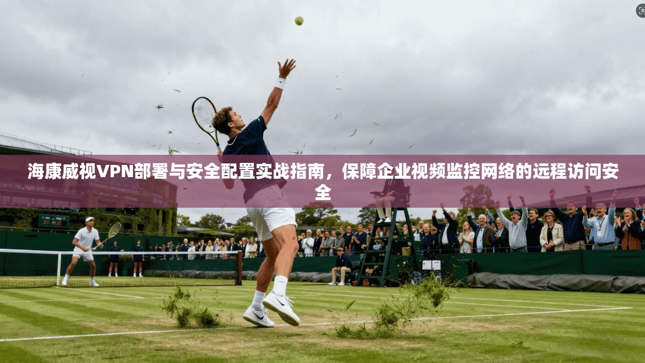 海康威视VPN部署与安全配置实战指南，保障企业视频监控网络的远程访问安全