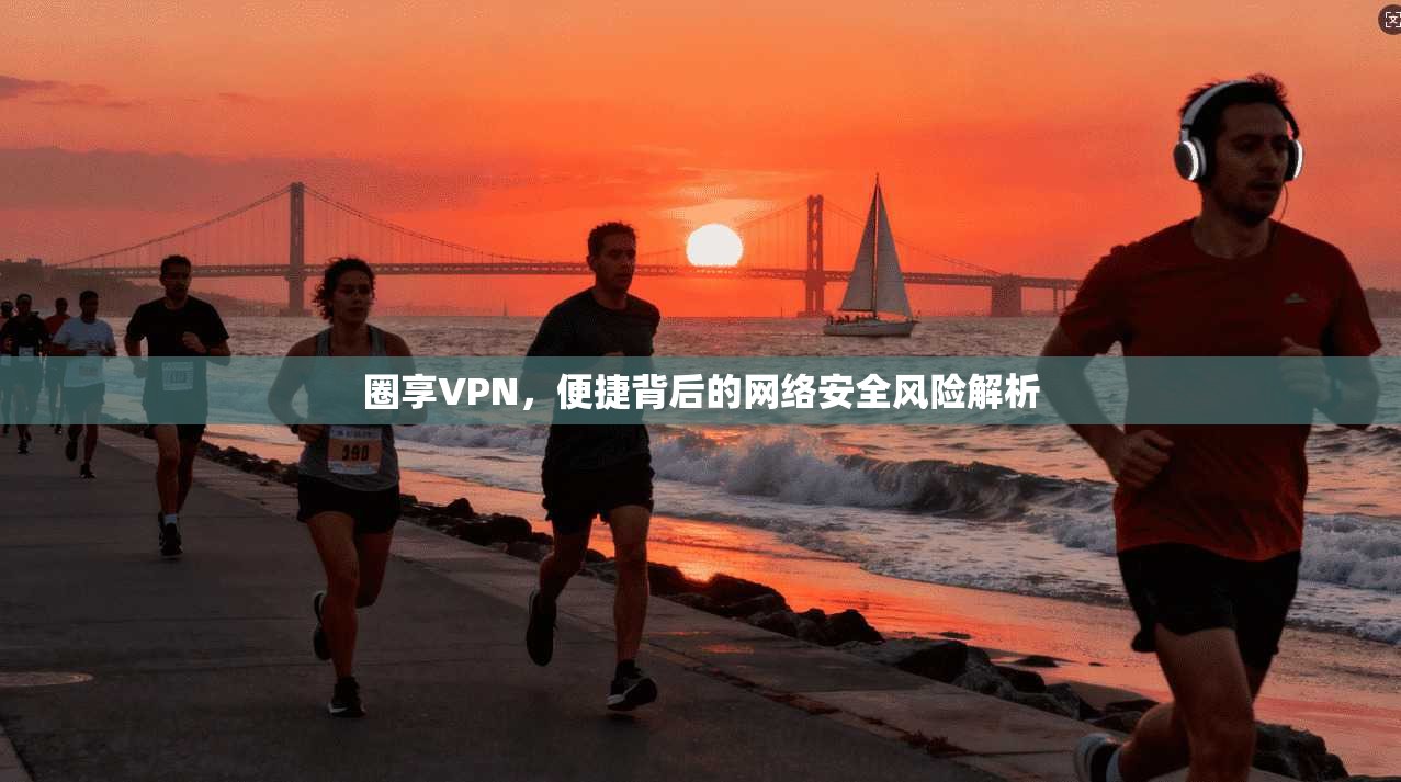 圈享VPN，便捷背后的网络安全风险解析