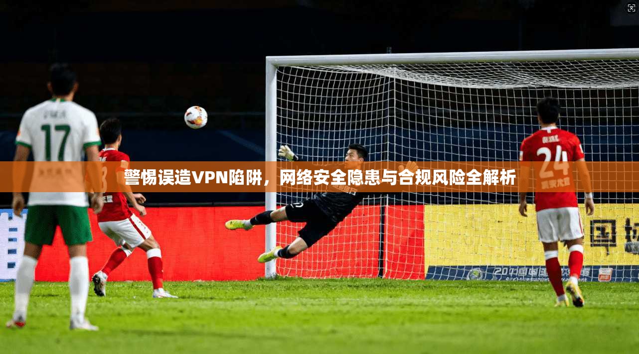 警惕误造VPN陷阱，网络安全隐患与合规风险全解析