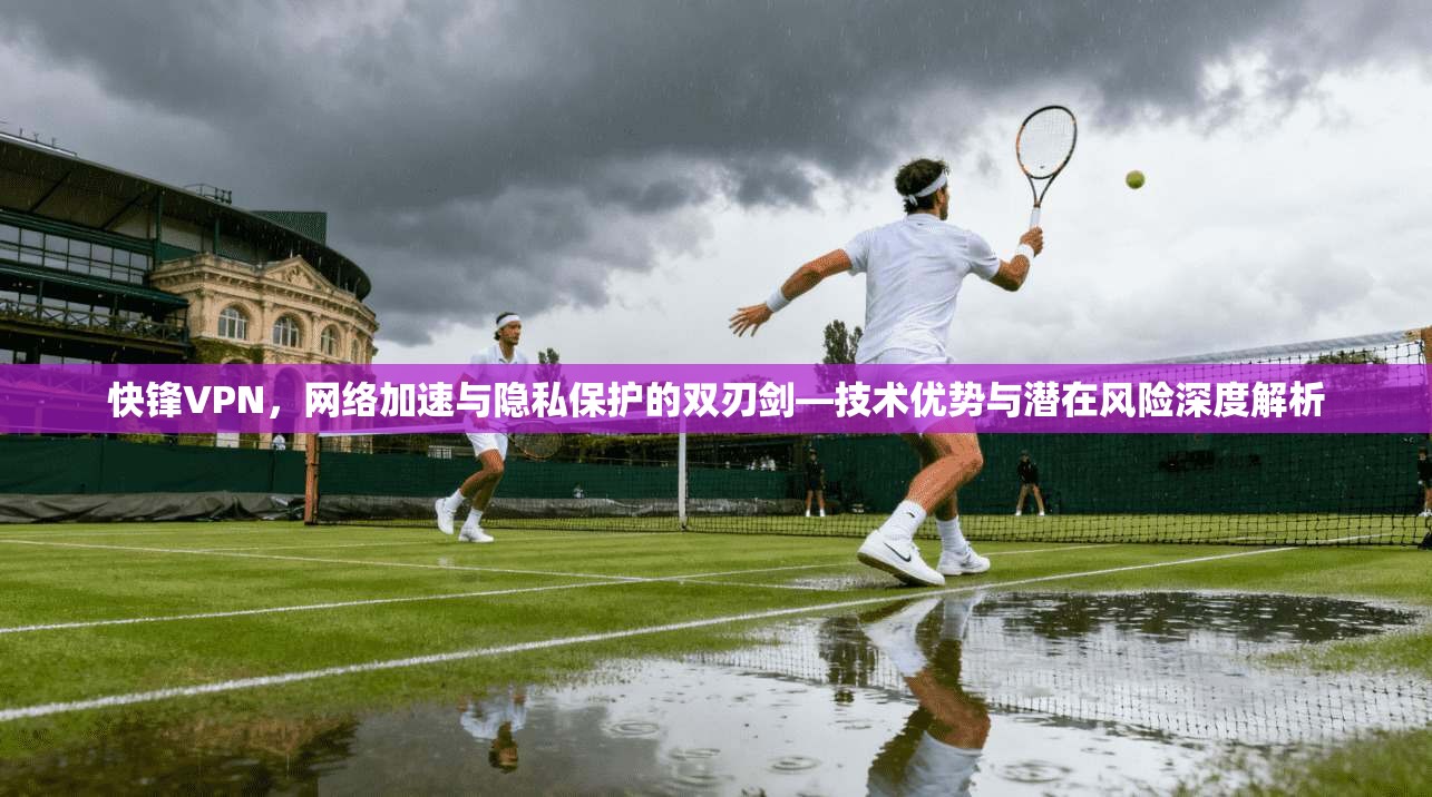 快锋VPN，网络加速与隐私保护的双刃剑—技术优势与潜在风险深度解析