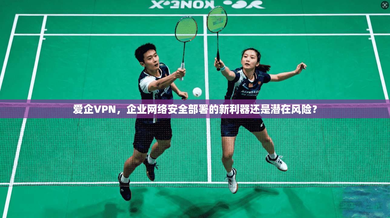 爱企VPN，企业网络安全部署的新利器还是潜在风险？