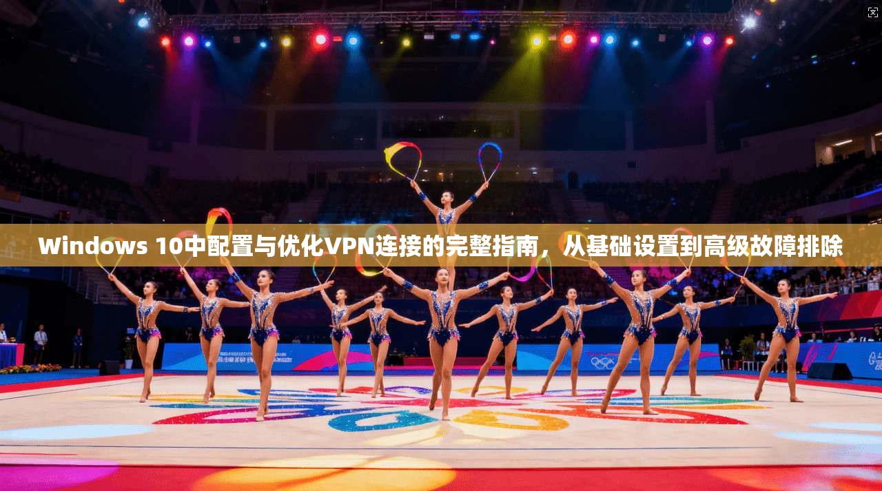 Windows 10中配置与优化VPN连接的完整指南，从基础设置到高级故障排除
