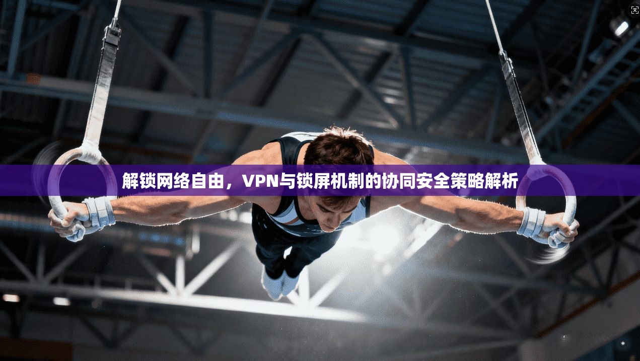 解锁网络自由，VPN与锁屏机制的协同安全策略解析