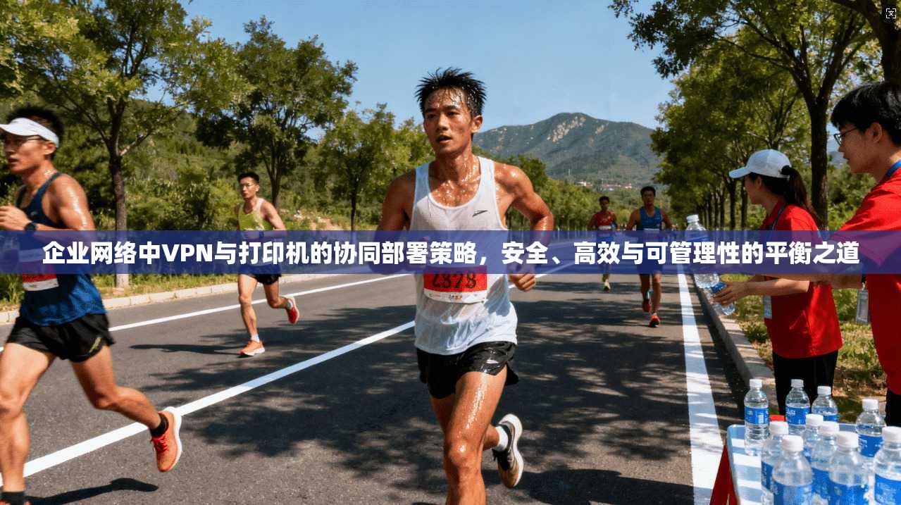 企业网络中VPN与打印机的协同部署策略，安全、高效与可管理性的平衡之道