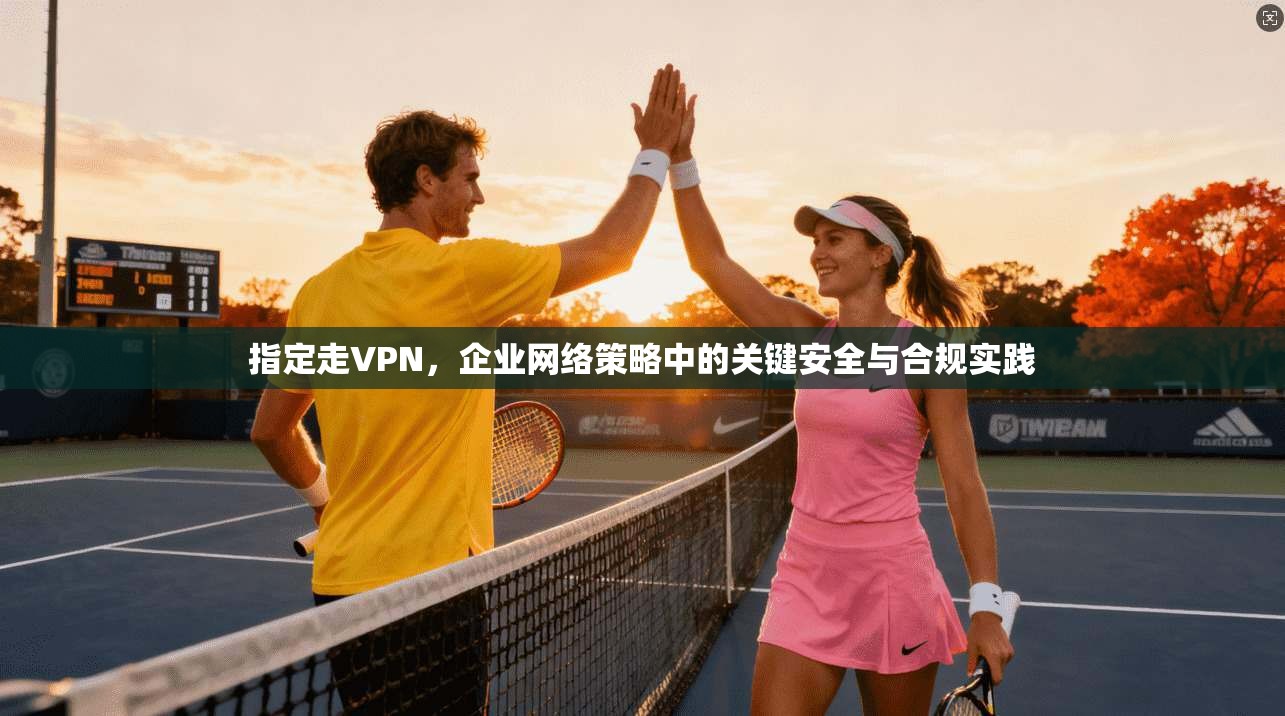 指定走VPN，企业网络策略中的关键安全与合规实践