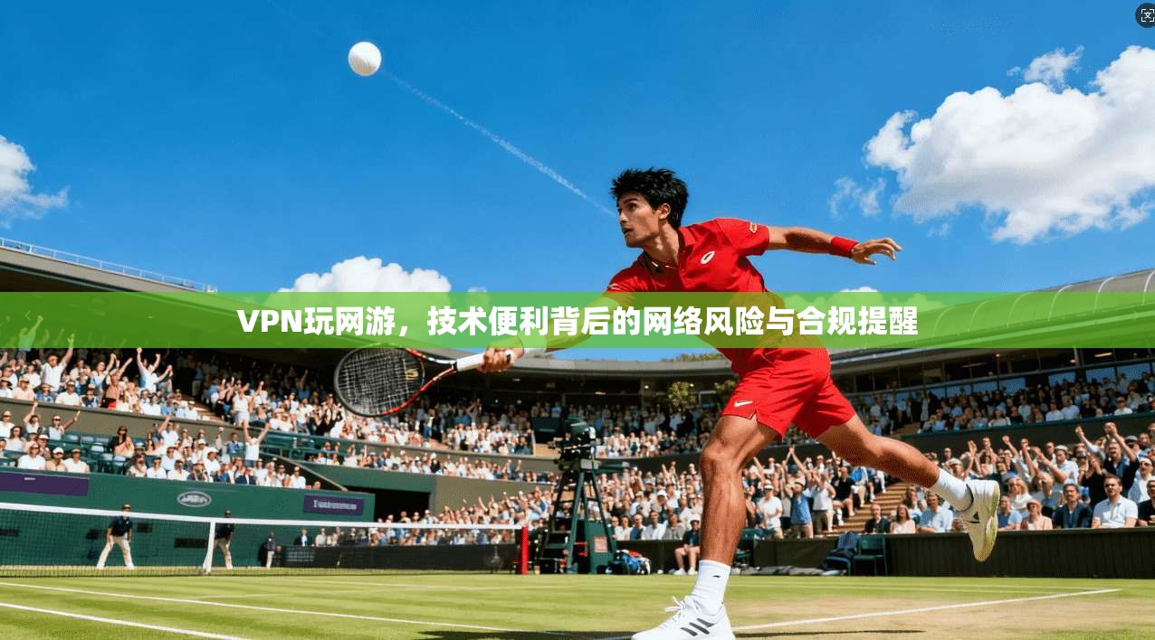 VPN玩网游，技术便利背后的网络风险与合规提醒
