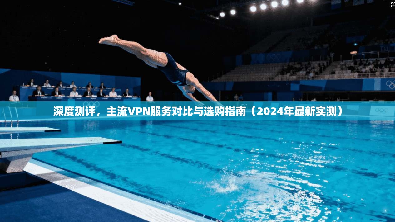 深度测评,主流VPN服务对比与选购指南(2024年最新实测)