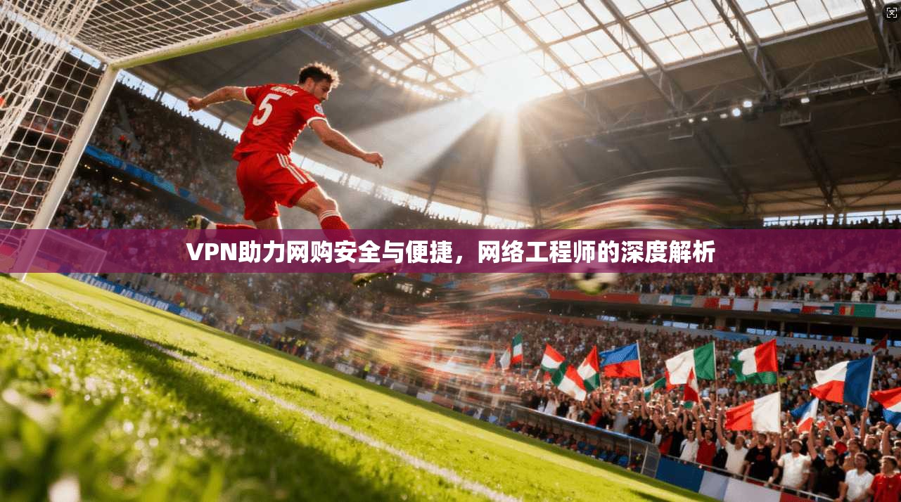 VPN助力网购安全与便捷,网络工程师的深度解析
