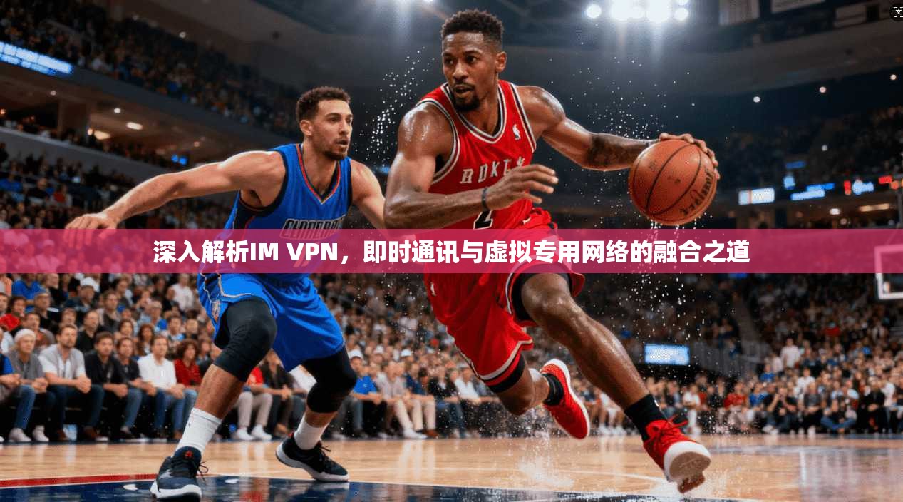 深入解析IM VPN,即时通讯与虚拟专用网络的融合之道