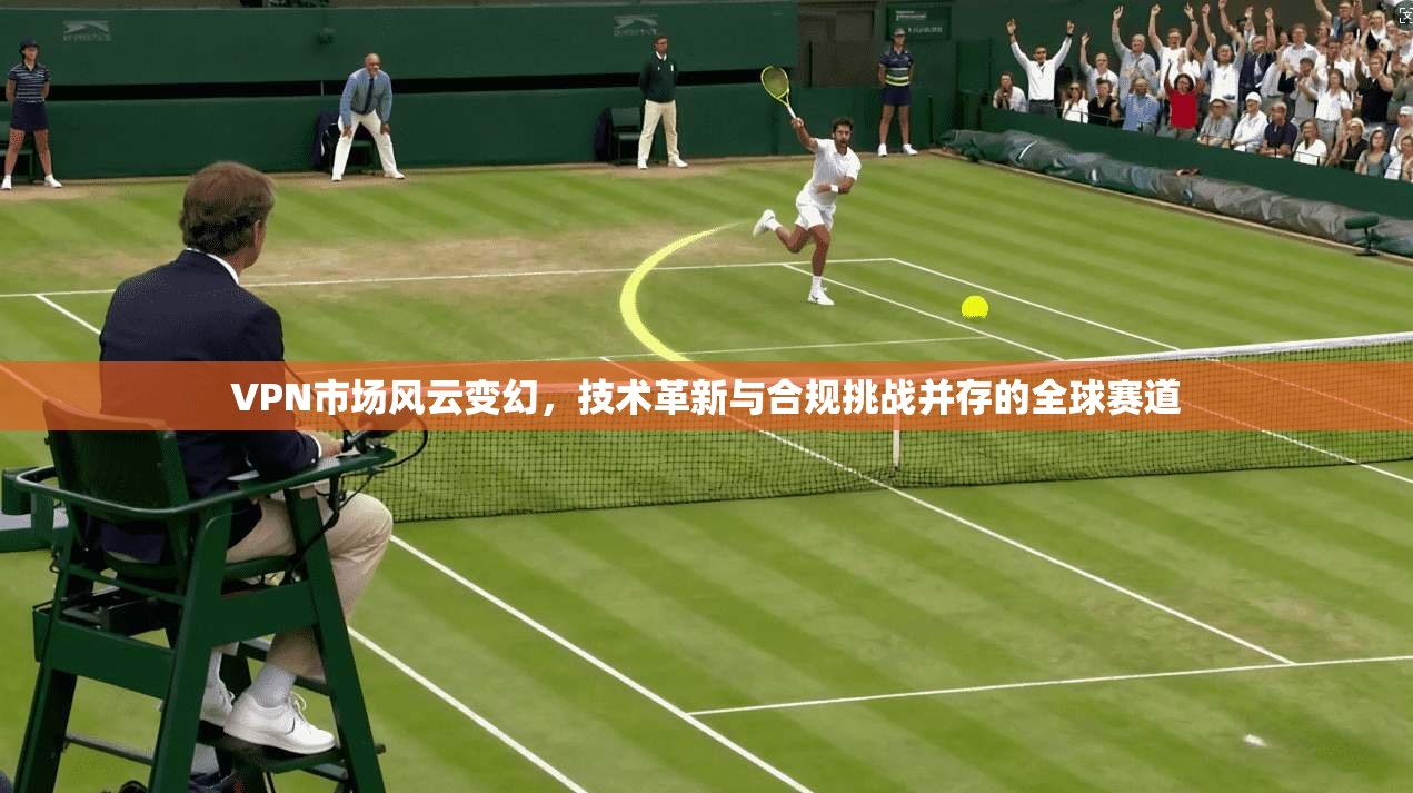 VPN市场风云变幻，技术革新与合规挑战并存的全球赛道