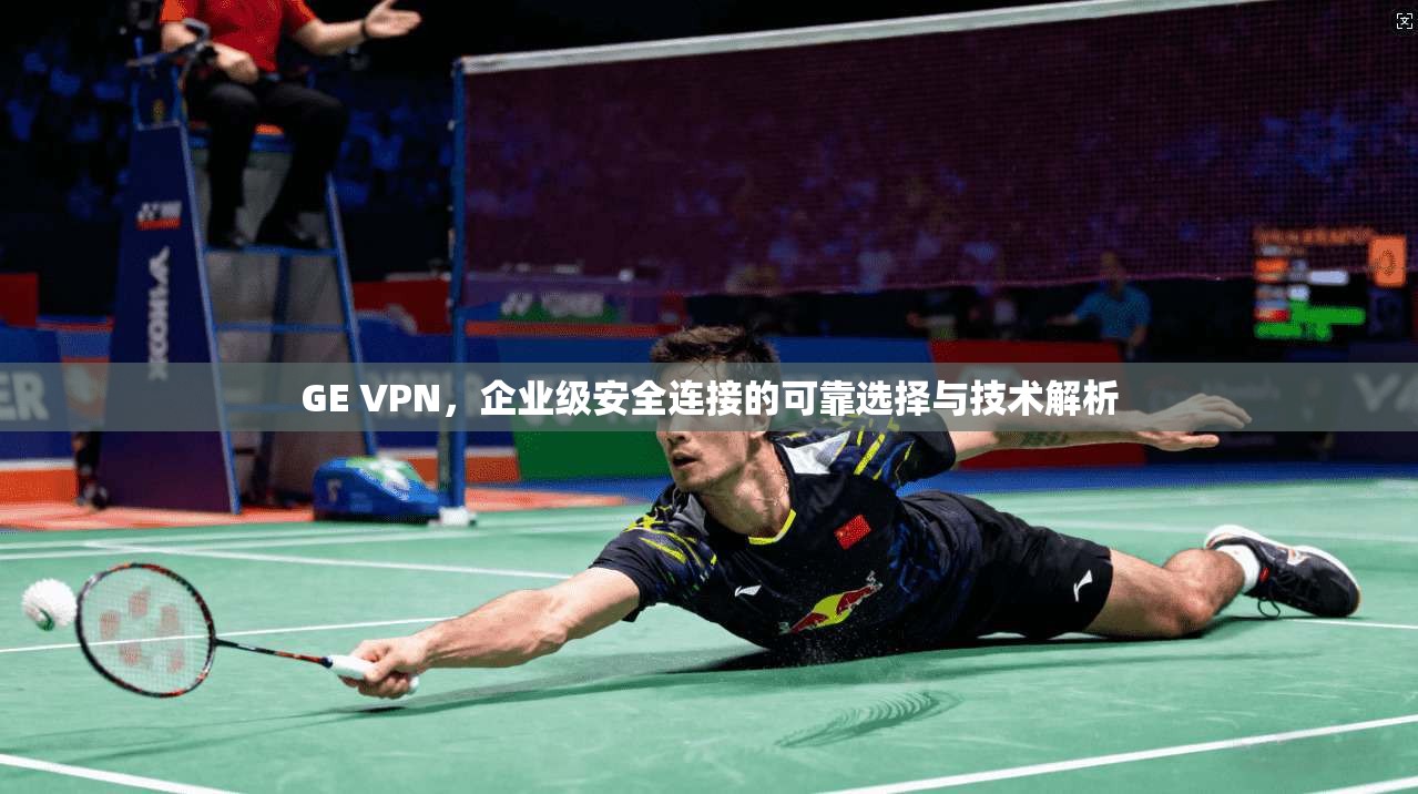 GE VPN，企业级安全连接的可靠选择与技术解析