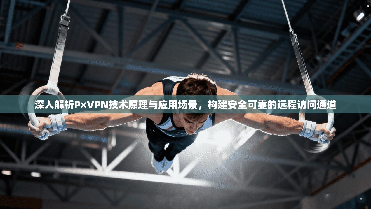 深入解析P×VPN技术原理与应用场景，构建安全可靠的远程访问通道