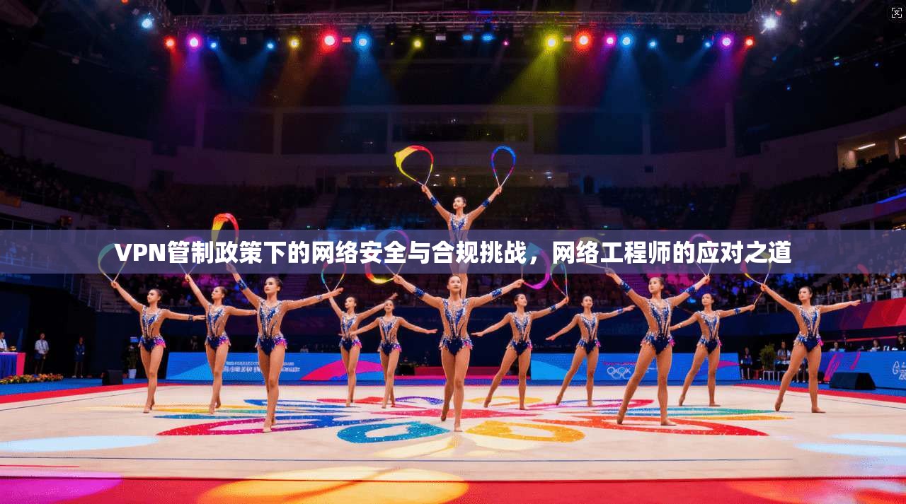 VPN管制政策下的网络安全与合规挑战，网络工程师的应对之道