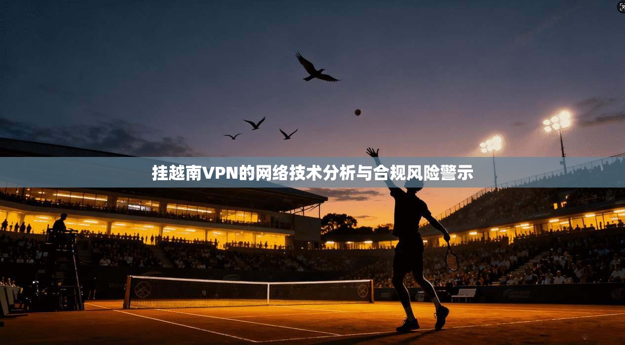 挂越南VPN的网络技术分析与合规风险警示