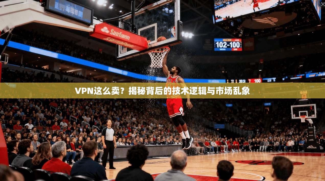 VPN这么卖？揭秘背后的技术逻辑与市场乱象