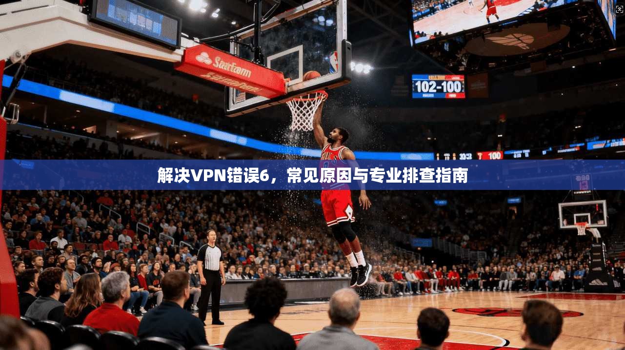 解决VPN错误6,常见原因与专业排查指南 解决VPN错误6,常见原因与专业排查指南