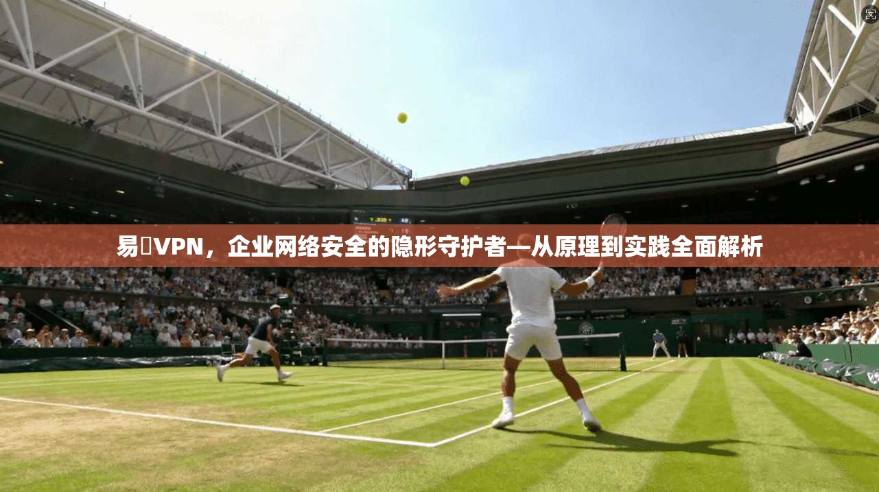 易聯VPN，企业网络安全的隐形守护者—从原理到实践全面解析