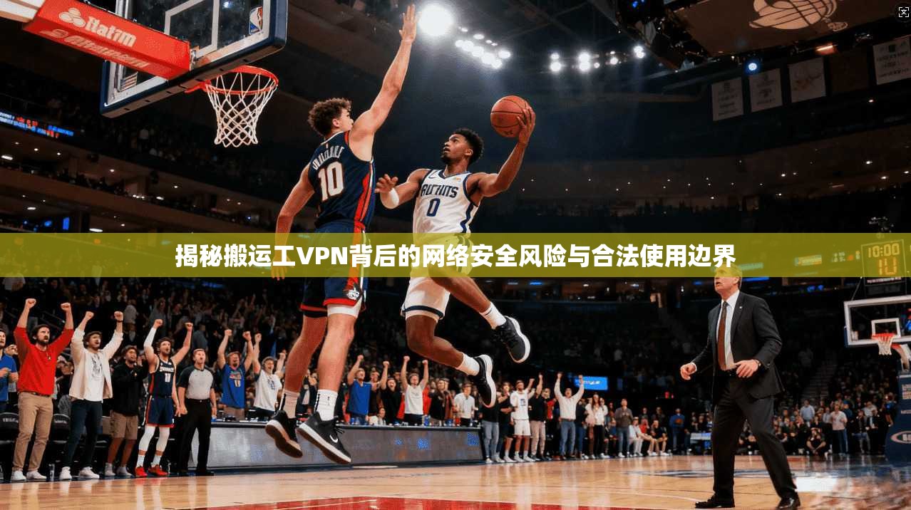 揭秘搬运工VPN背后的网络安全风险与合法使用边界
