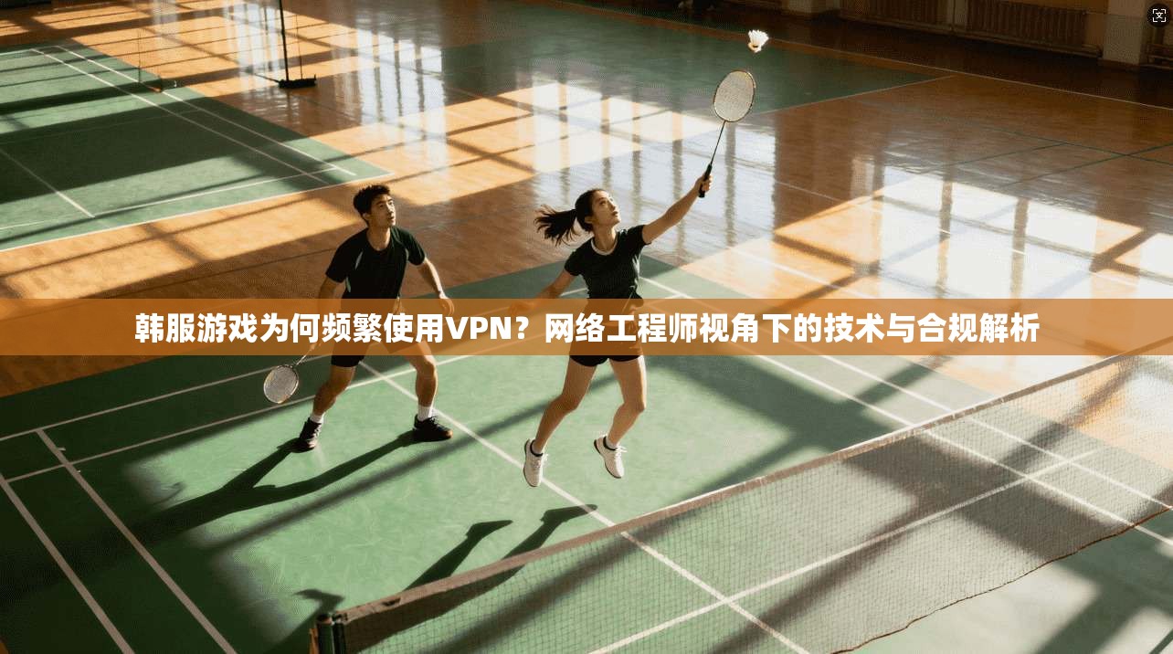 韩服游戏为何频繁使用VPN？网络工程师视角下的技术与合规解析