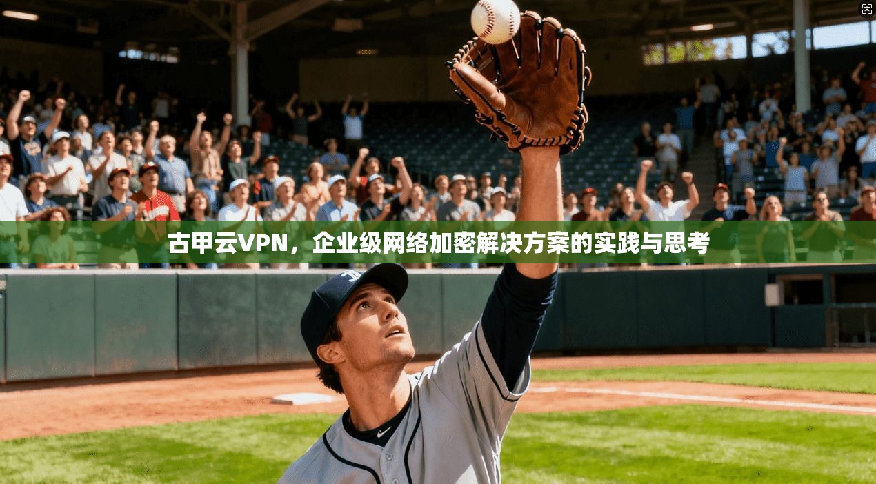 古甲云VPN，企业级网络加密解决方案的实践与思考