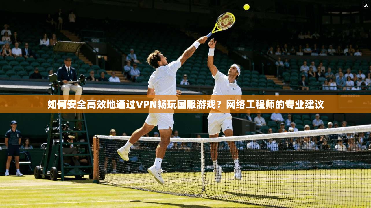 如何安全高效地通过VPN畅玩国服游戏？网络工程师的专业建议