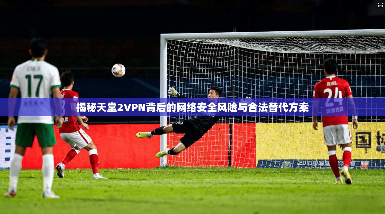 揭秘天堂2VPN背后的网络安全风险与合法替代方案