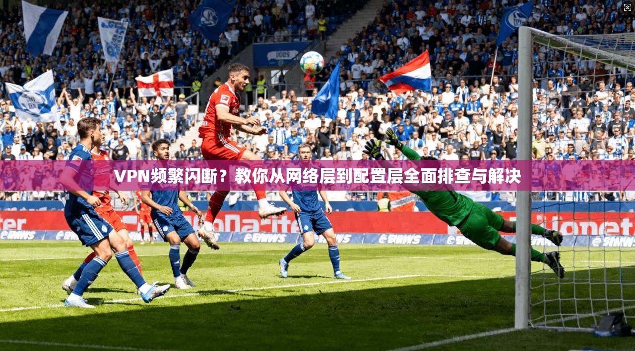 VPN频繁闪断？教你从网络层到配置层全面排查与解决