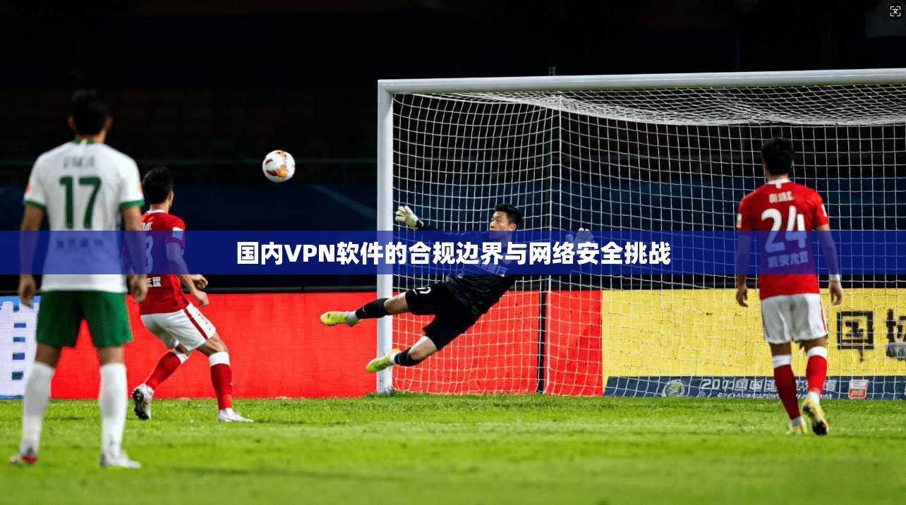国内VPN软件的合规边界与网络安全挑战