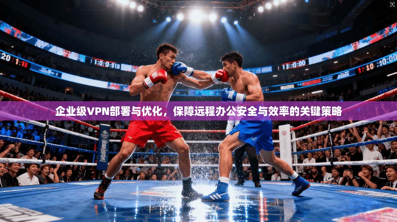 企业级VPN部署与优化，保障远程办公安全与效率的关键策略