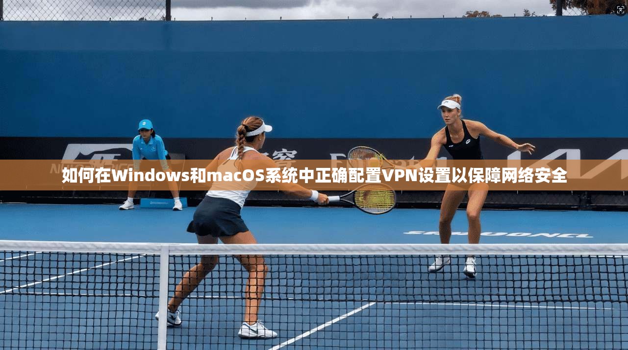 如何在Windows和macOS系统中正确配置VPN设置以保障网络安全