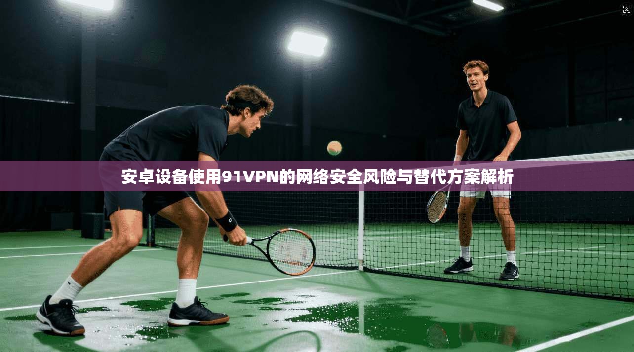 安卓设备使用91VPN的网络安全风险与替代方案解析