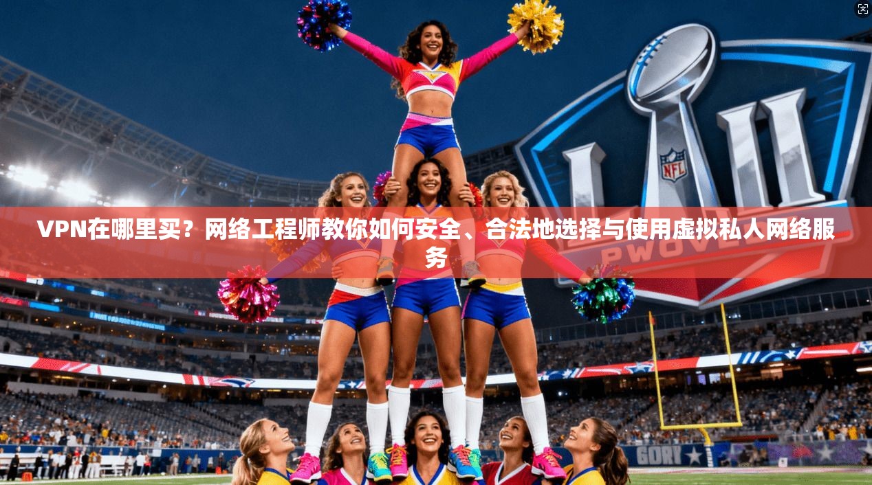 VPN在哪里买?网络工程师教你如何安全、合法地选择与使用虚拟私人网络服务