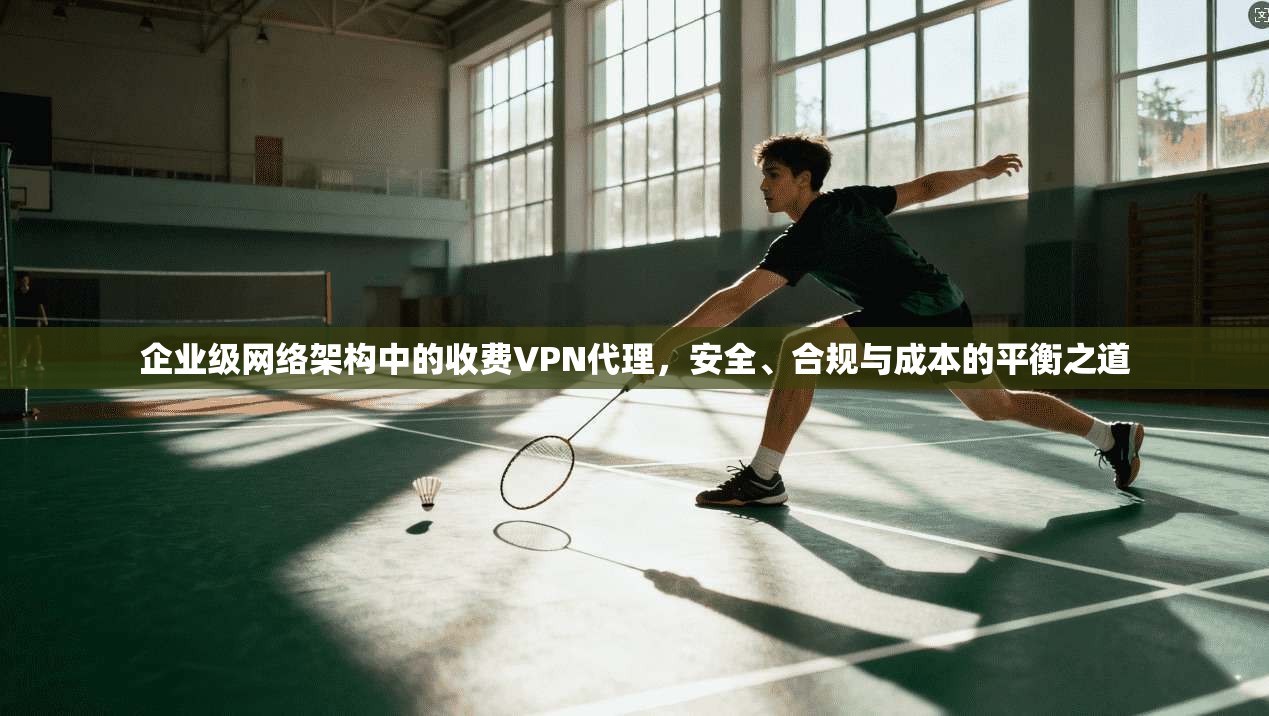 企业级网络架构中的收费VPN代理，安全、合规与成本的平衡之道