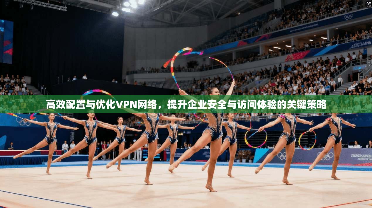 高效配置与优化VPN网络,提升企业安全与访问体验的关键策略