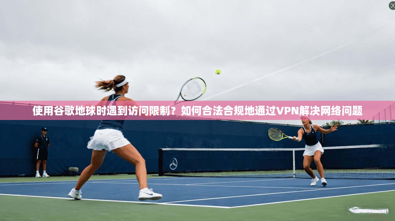 使用谷歌地球时遇到访问限制?如何合法合规地通过VPN解决网络问题