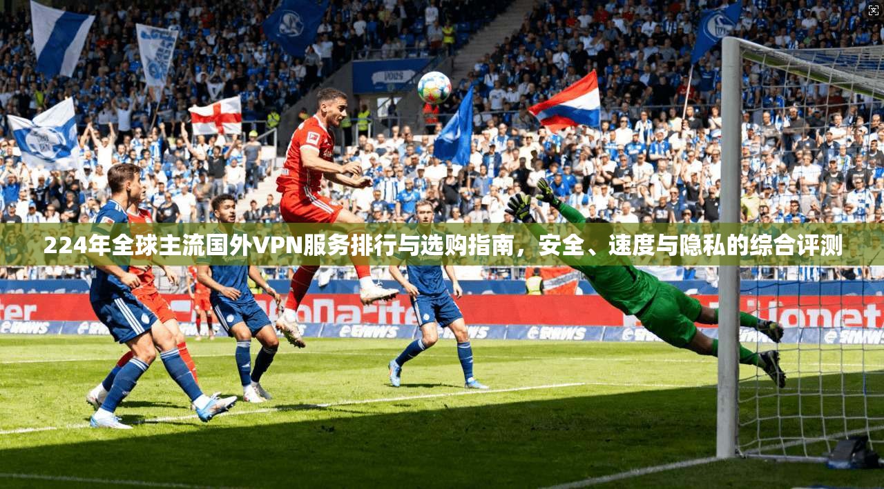 224年全球主流国外VPN服务排行与选购指南，安全、速度与隐私的综合评测
