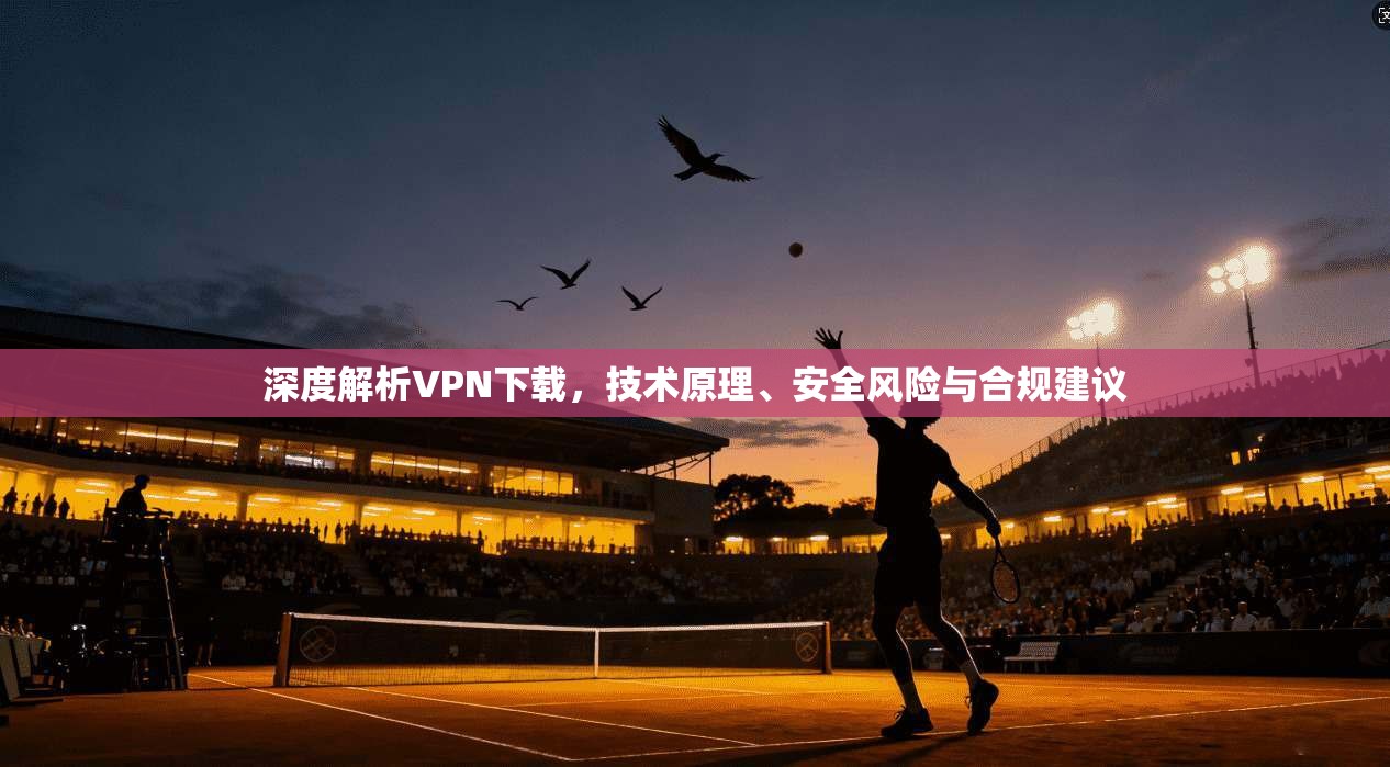 深度解析VPN下载，技术原理、安全风险与合规建议
