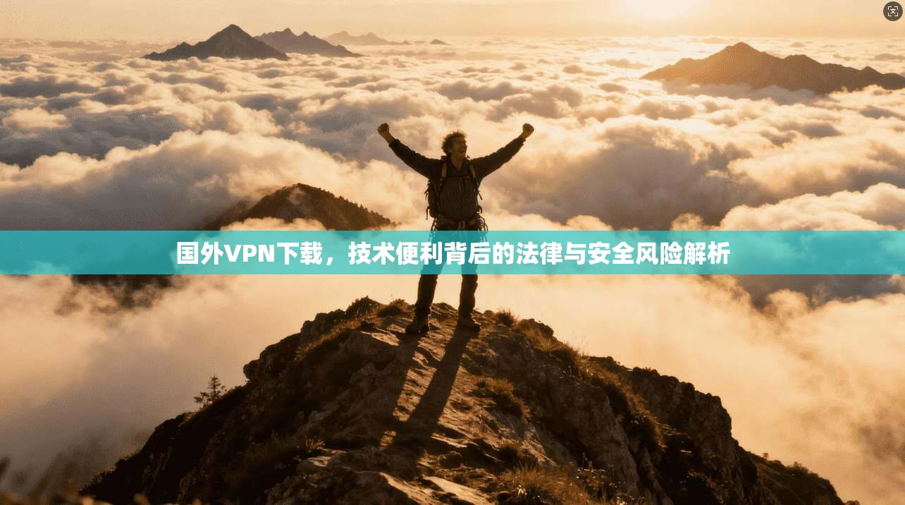国外VPN下载，技术便利背后的法律与安全风险解析