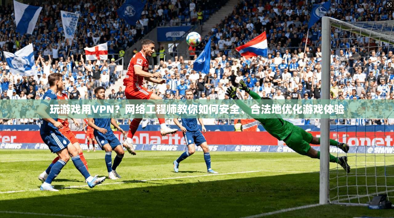 玩游戏用VPN？网络工程师教你如何安全、合法地优化游戏体验