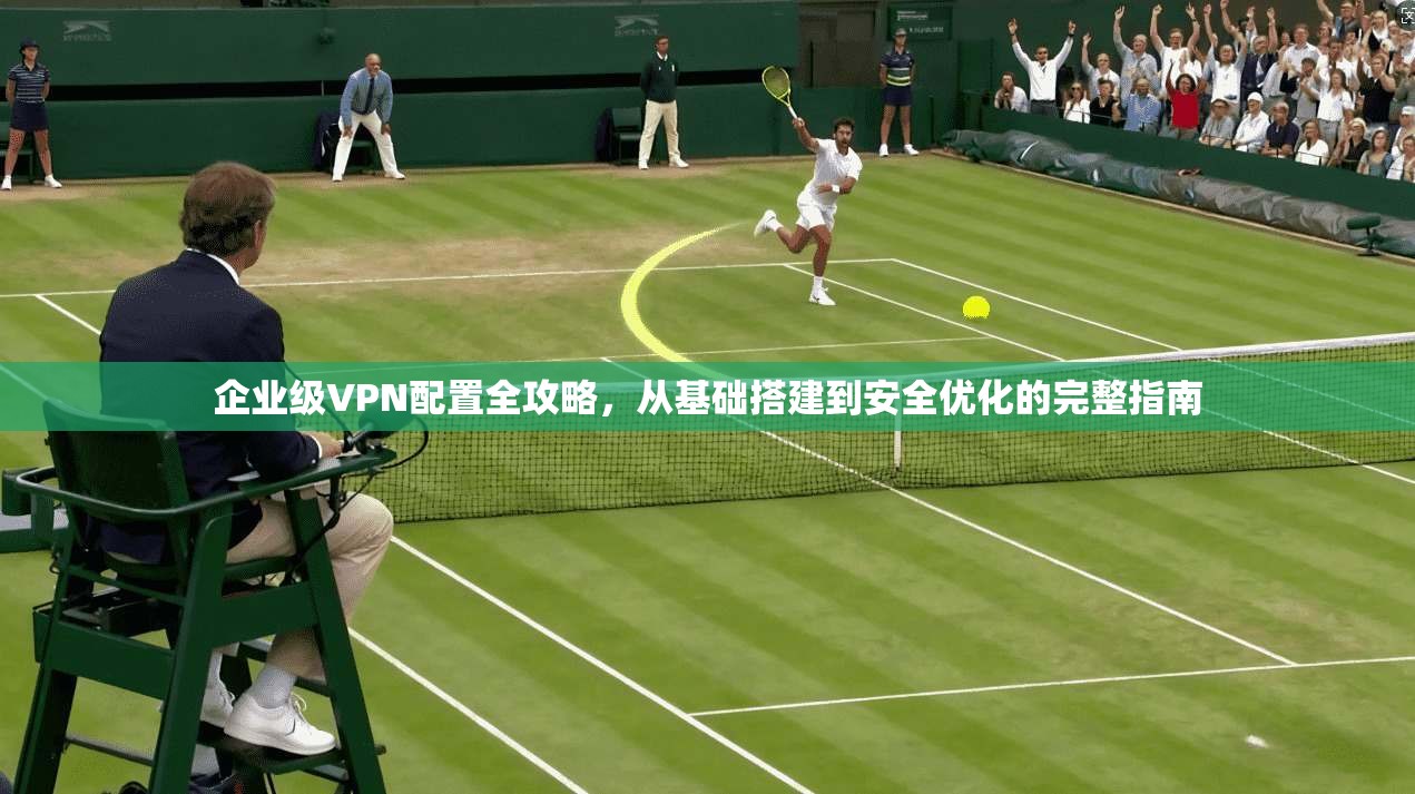 企业级VPN配置全攻略，从基础搭建到安全优化的完整指南