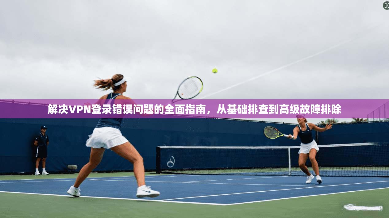 解决VPN登录错误问题的全面指南，从基础排查到高级故障排除