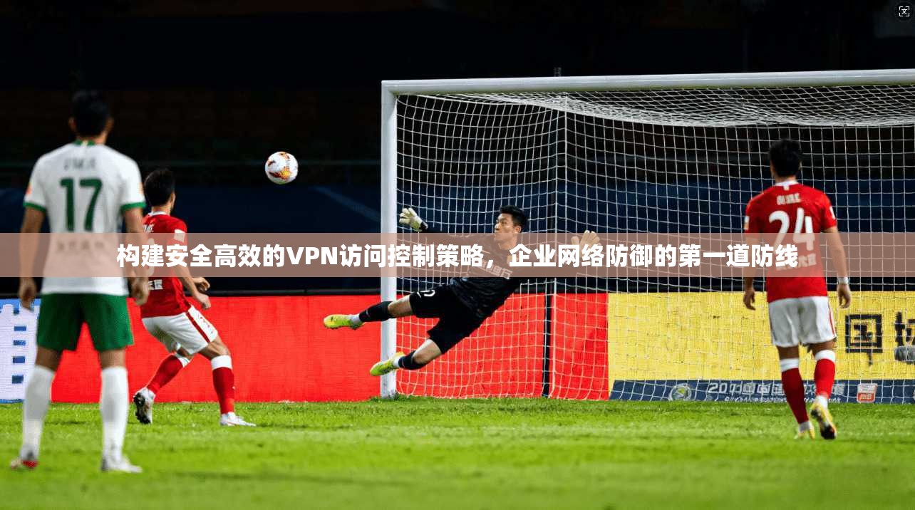 构建安全高效的VPN访问控制策略，企业网络防御的第一道防线
