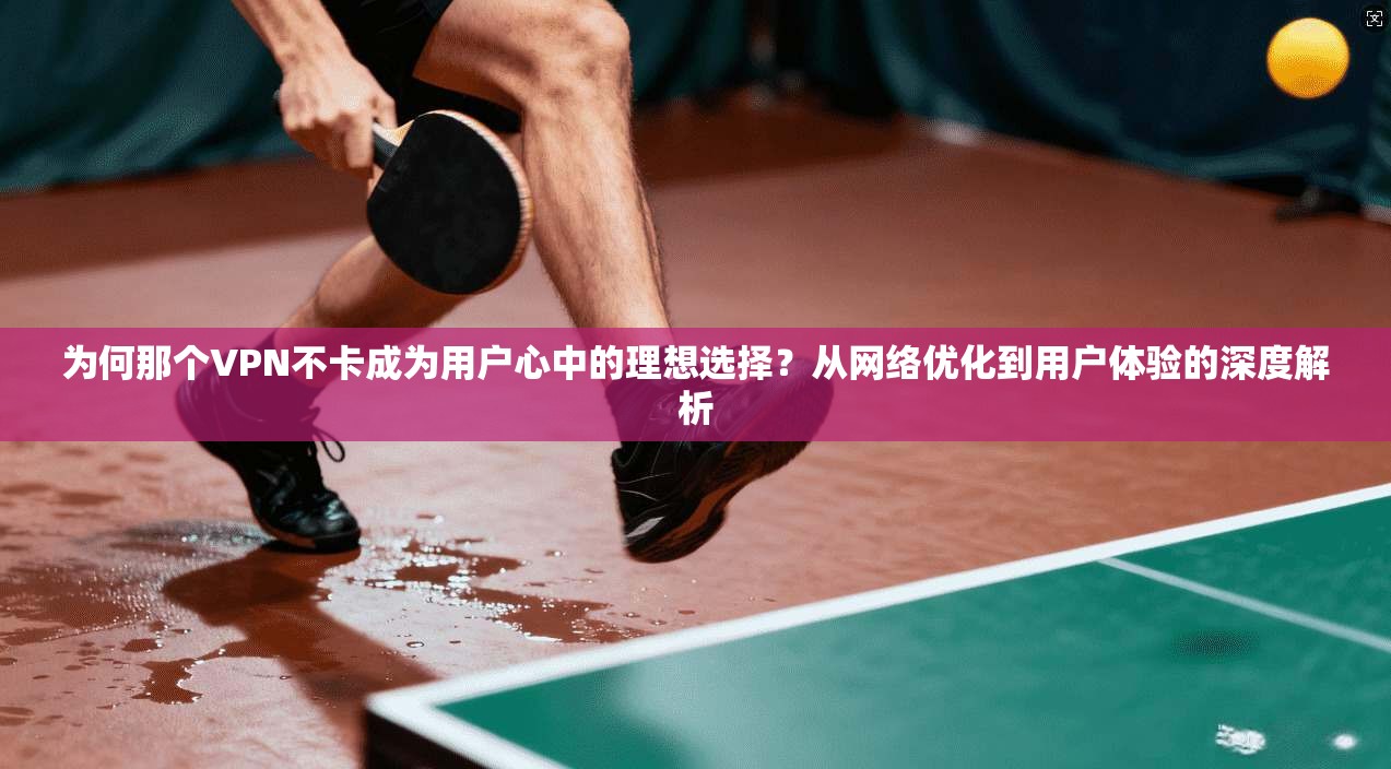 为何那个VPN不卡成为用户心中的理想选择?从网络优化到用户体验的深度解析